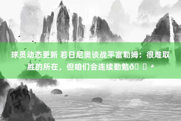 球员动态更新 若日尼奥谈战平富勒姆：很难取胜的所在，但咱们会连续勤勉💪