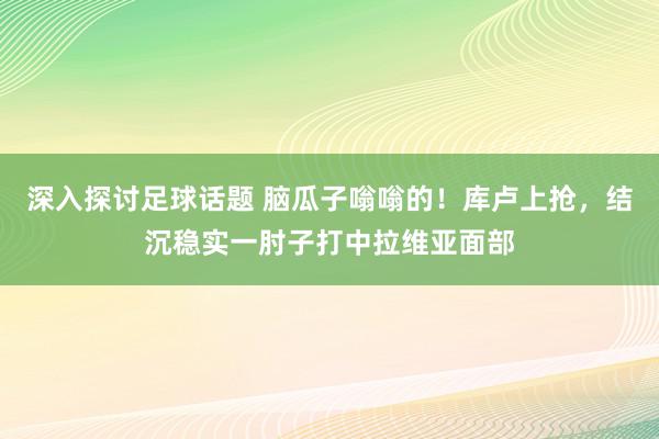 深入探讨足球话题 脑瓜子嗡嗡的！库卢上抢，结沉稳实一肘子打中拉维亚面部