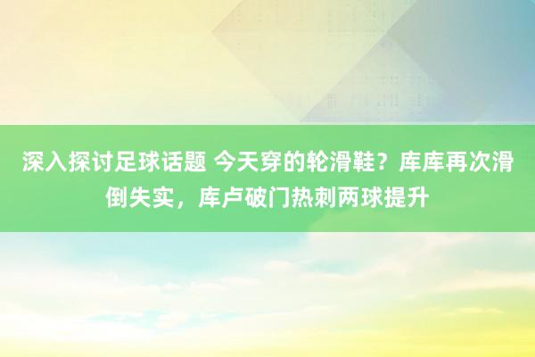 深入探讨足球话题 今天穿的轮滑鞋？库库再次滑倒失实，库卢破门热刺两球提升