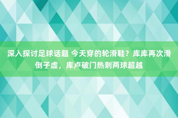 深入探讨足球话题 今天穿的轮滑鞋？库库再次滑倒子虚，库卢破门热刺两球超越