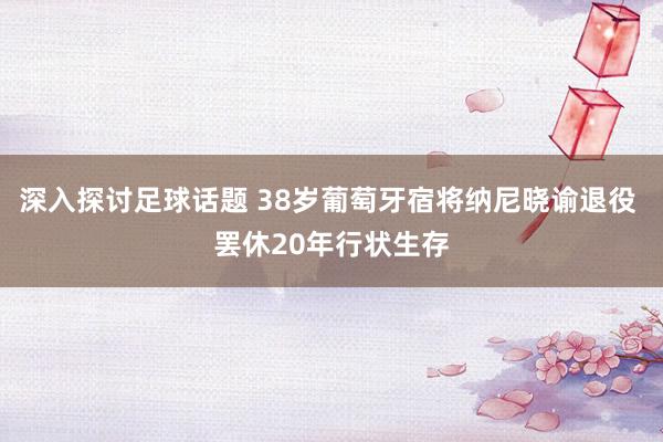 深入探讨足球话题 38岁葡萄牙宿将纳尼晓谕退役 罢休20年行状生存