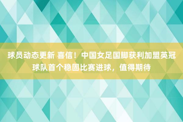 球员动态更新 喜信！中国女足国脚获利加盟英冠球队首个稳固比赛进球，值得期待