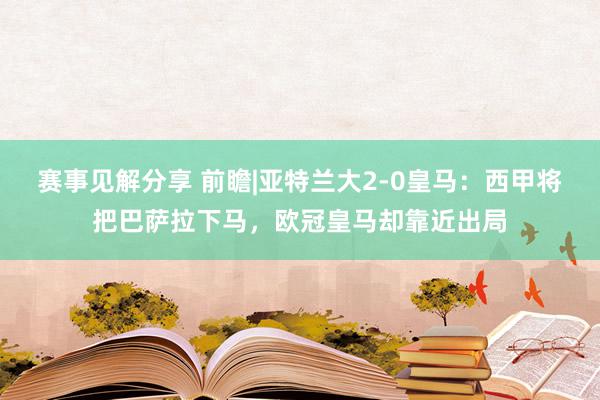 赛事见解分享 前瞻|亚特兰大2-0皇马：西甲将把巴萨拉下马，欧冠皇马却靠近出局