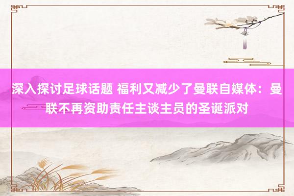 深入探讨足球话题 福利又减少了曼联自媒体：曼联不再资助责任主谈主员的圣诞派对