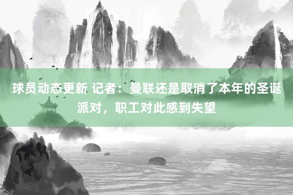 球员动态更新 记者：曼联还是取消了本年的圣诞派对，职工对此感到失望